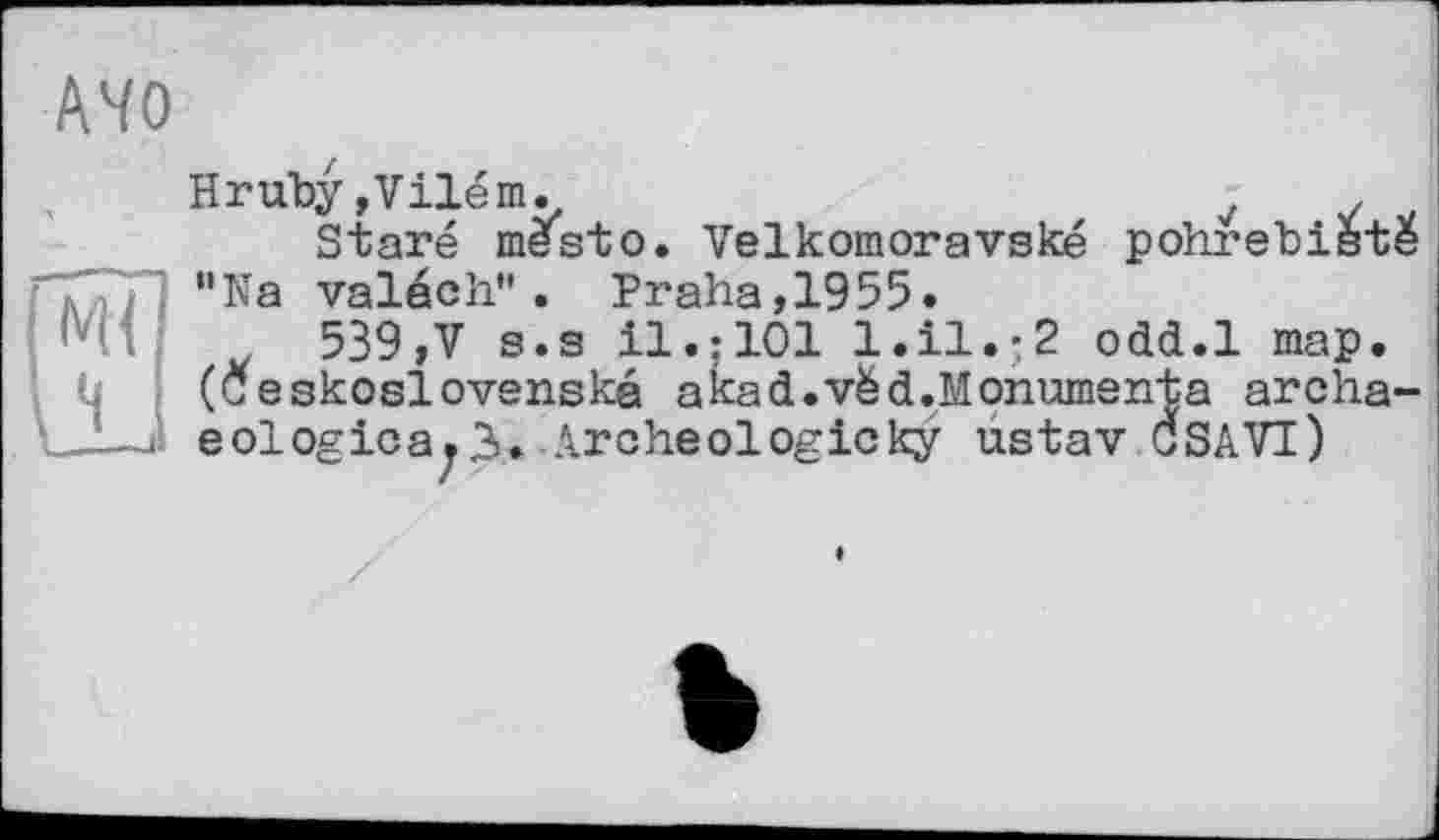 ﻿АЧО
Hruby,Vilém.	7	,
Staré mestо. Velkomoravské pohrebistë "Na valéch". Praha,1955.
539,V s.s il.:101 1.І1.-2 odd.l map. (Ceskoslovenska akad.vëd.Monumenta archa-eologicajä. Archéologieky ustav CSAVI)
e